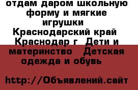 отдам даром школьную форму и мягкие игрушки - Краснодарский край, Краснодар г. Дети и материнство » Детская одежда и обувь   